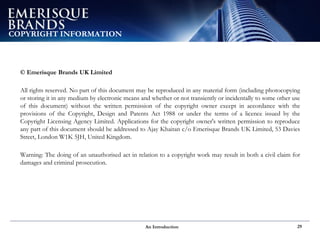 An Introduction 29
COPYRIGHT INFORMATION
© Emerisque Brands UK Limited
All rights reserved. No part of this document may be reproduced in any material form (including photocopying
or storing it in any medium by electronic means and whether or not transiently or incidentally to some other use
of this document) without the written permission of the copyright owner except in accordance with the
provisions of the Copyright, Design and Patents Act 1988 or under the terms of a licence issued by the
Copyright Licensing Agency Limited. Applications for the copyright owner's written permission to reproduce
any part of this document should be addressed to Ajay Khaitan c/o Emerisque Brands UK Limited, 53 Davies
Street, London W1K 5JH, United Kingdom.
Warning: The doing of an unauthorised act in relation to a copyright work may result in both a civil claim for
damages and criminal prosecution.
 