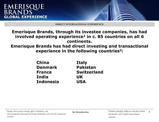 An Introduction 5
GLOBAL EXPERIENCE
DIRECT INTERNATIONAL EXPERIENCE
Emerisque Brands, through its investee companies, has had
involved operating experience1 in c. 85 countries on all 6
continents.
Emerisque Brands has had direct investing and transactional
experience in the following countries2:
China
Denmark
France
India
Indonesia
Italy
Pakistan
Switzerland
UK
USA
1 Includes direct presence through offices/subsidiaries, and
sales/procurement/licensing/franchising/distribution and such other commercial
activities.
2 Includes principal, follow-on and joint venture
investments, and in-depth transactional
exposure.
 