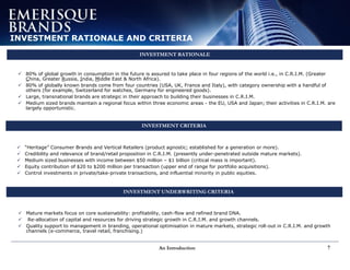 An Introduction 7
INVESTMENT RATIONALE AND CRITERIA
INVESTMENT RATIONALE
INVESTMENT CRITERIA
 INVESTMENT UNDERWRITING CRITERIA
 “Heritage” Consumer Brands and Vertical Retailers (product agnostic; established for a generation or more).
 Credibility and relevance of brand/retail proposition in C.R.I.M. (presently under-penetrated outside mature markets).
 Medium sized businesses with income between $50 million – $1 billion (critical mass is important).
 Equity contribution of $20 to $200 million per transaction (upper end of range for portfolio acquisitions).
 Control investments in private/take-private transactions, and influential minority in public equities.
 Mature markets focus on core sustainability: profitability, cash-flow and refined brand DNA.
 Re-allocation of capital and resources for driving strategic growth in C.R.I.M. and growth channels.
 Quality support to management in branding, operational optimisation in mature markets, strategic roll-out in C.R.I.M. and growth
channels (e-commerce, travel retail, franchising.)
 80% of global growth in consumption in the future is assured to take place in four regions of the world i.e., in C.R.I.M. (Greater
China, Greater Russia, India, Middle East & North Africa).
 80% of globally known brands come from four countries (USA, UK, France and Italy), with category ownership with a handful of
others (for example, Switzerland for watches, Germany for engineered goods).
 Large, transnational brands are strategic in their approach to building their businesses in C.R.I.M.
 Medium sized brands maintain a regional focus within three economic areas - the EU, USA and Japan; their activities in C.R.I.M. are
largely opportunistic.
 