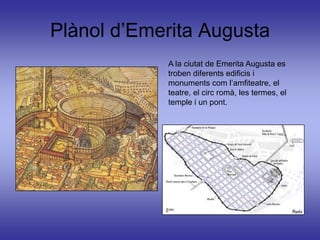 Plànol d’Emerita Augusta
            A la ciutat de Emerita Augusta es
            troben diferents edificis i
            monuments com l’amfiteatre, el
            teatre, el circ romà, les termes, el
            temple i un pont.
 