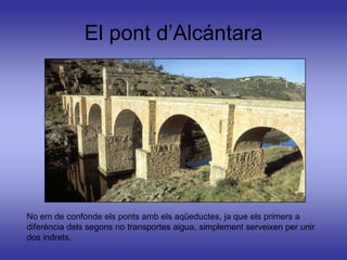 El pont d’Alcántara




No em de confonde els ponts amb els aqüeductes, ja que els primers a
diferència dels segons no transportes aigua, simplement serveixen per unir
dos indrets.
 