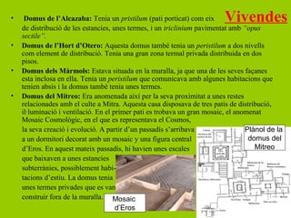 •    Domus de l’Alcazaba: Tenia un pristilum (pati porticat) com eix      Vivendes
    de distribució de les estancies, unes termes, i un triclinium pavimentat amb “opus
    sectile”.
•   Domus de l’Hort d’Otero: Aquesta domus també tenia un peristilum a dos nivells
    com element de distribució. Tenia una gran zona termal privada distribuida en dos
    pisos.
•   Domus dels Màrmols: Estava situada en la muralla, ja que una de les seves façanes
    esta inclosa en ella. Tenia un peristilum que comunicava amb algunes habitacions que
    tenien absis i la domus també tenia unes termes.
•   Domus del Mitreo: Era anomenada així per la seva proximitat a unes restes
    relacionades amb el culte a Mitra. Aquesta casa disposava de tres patis de distribució,
    il·luminació i ventilació. En el primer pati es trobava un gran mosaic, el anomenat
    Mosaic Cosmològic, en el que es representava el Cosmos,
    la seva creació i evolució. A partir d’un passadís s’arribava                 Plànol de la
    a un dormitori decorat amb un mosaic y una figura central                      domus del
    d’Eros. En aquest mateix passadís, hi havien unes escales                        Mitreo
    que baixaven a unes estancies
    subterrànies, possiblement habi-
    tacions d’estiu. La domus tenia
    unes termes privades que es van
    construir fora de la muralla. Mosaic
                                    d’Eros
 