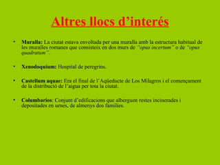 Altres llocs d’interés
•   Muralla: La ciutat estava envoltada per una muralla amb la estructura habitual de
    les muralles romanes que consisteix en dos murs de “opus incertum” o de “opus
    quadratum”.

•   Xenodoquium: Hospital de peregrins.

•   Castellum aquae: Era el final de l’Aqüeducte de Los Milagros i el començament
    de la distribució de l’aigua per tota la ciutat.

•   Columbarios: Conjunt d’edificacions que alberguen restes incinerades i
    depositades en urnes, de almenys dos families.
 