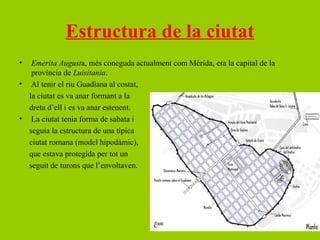 Estructura de la ciutat
•  Emerita Augusta, més coneguda actualment com Mèrida, era la capital de la
   província de Luisitania.
• Al tenir el riu Guadiana al costat,
  la ciutat es va anar formant a la
  dreta d’ell i es va anar estenent.
• La ciutat tenia forma de sabata i
  seguia la estructura de una típica
  ciutat romana (model hipodàmic),
  que estava protegida per tot un
  seguit de turons que l’envoltaven.
 