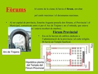 Fòrums                       Al centre de la ciutat, hi havia el fòrum, envoltat

                               pel cardo maximus i el decumanus maximus.

  •   Al ser capital de província, Emerita Augusta posseïa dos fòrums, el Provincial i el
      Municipal, comunicats entre si per el Arc de Trajano ( arc d’entrada, que estava
      situat al cardo maximus i estava recobert de marbre).
                                                  Fòrum Provincial
                                   •   Era on hi havien els edificis dedicats a
                                       l’administració de la província i al culte religiós.
                                       Hi havia un Temple basilical.



Arc de Trajano



                      Hipotètica planta
                       del Temple del
                      Fòrum Provincial
 