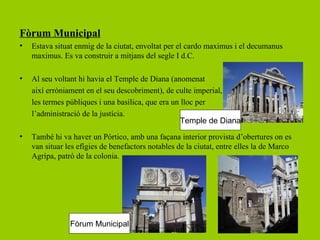 Fòrum Municipal
•   Estava situat enmig de la ciutat, envoltat per el cardo maximus i el decumanus
    maximus. Es va construir a mitjans del segle I d.C.

•   Al seu voltant hi havia el Temple de Diana (anomenat
    així erròniament en el seu descobriment), de culte imperial,
    les termes públiques i una basílica, que era un lloc per
    l’administració de la justícia.
                                                    Temple de Diana
•   També hi va haver un Pórtico, amb una façana interior provista d’obertures on es
    van situar les efígies de benefactors notables de la ciutat, entre elles la de Marco
    Agripa, patró de la colonia.




                Fòrum Municipal
 