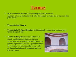 Termes
•   Hi havien termes privades (balneum) i públiques (thermae).
    Algunes, tenien la particularitat d’estar duplicades, un sala per a homes i un altra
    per a dones.


•   Termes de San Lázaro

•   Termes de la C/ Reyes Huertas: Utilitzades pels romans com a pou de neu i
    termes d’aigua freda.

•   Termes d’Alenge: Situades a 18 Km de la
    ciutat. La planta era rectangular i estava
    formada per dues càmeres circulars coronades
    per una cúpula amb “oculus”, apertura superior
    de ventilació e il·luminació. En el seu centre
    es situava la piscina amb grades perimetrals
    d’accés i seient.
 