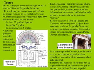 Teatre                                         • En el seu centre i part més baixa es situava
• Es va començar a construir al segle 16 a.C. i
                                                  la orchestra, també semicircular, amb les
tenia un diàmetre de gairebé 96 metres.
                                                  tres grades de la poedria, reservades per
• El seu disseny es basava, com gairebé tots
                                                  l’alta societat emeritense i delimitades amb
els teatres romans, en els models vitruvians.
                                                  un muret semicircular de separació o
• Contenia una graderia semicircular per 5.800
                                                  "balteus".
persones dividida en tres altures:              • El frons scaenae, o front de l’escena era
  - La ima: 22 grades i 6 portes.
                                                   l’element més conegut del conjunt. Entre
  - La media: 5 grades
                                                   columnes corinties de gairebé 30 metres,
  - La summa cavea: 5 grades.
                                                   es situaven estatues imperials divinizades,
A aquestes
                                                   déus i personatges clàssics: Ceres, Plutó,
graderies
                                                   Júpiter, Proserpina...
s’accedia
mitjançant
13 portes que
comunicaven                                                 Columnes del
amb els                                                    Frons Scaenae
vomotorium.                                     •En la darrera part de l’escena, fora del teatre
                                                  en si, es va construir un jardí porticat,
                                                  presidit per una petita càmera consagrada al
                                                  culte imperial.
  Plànol del                                    • En temps de Trajano es va sustituir part de
     Teatre                                       la graderia central, en la ima cavea, per un
                                                  santuari -sacrarium- de culte imperial.
 