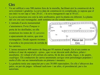 Circ
•   Va ser edificat a uns 500 metres fora de la muralla, facilitant així la construcció de la
    seva extensió i graderia. La seva data de construcció és complicada, es suposa que el
    seu inici va ser cap a l’any 20 d.C. i la seva inauguració cap al 50 d.C.
•   La seva estructura era com la dels amfiteatres, però la planta era diferent. La planta
    del circ era casi rectangular, amb semiarcs en els costats menors.
•   L’entrada d’accés monumental
    s’anomenava Porta Pompae o
    porta de les desfilades, en ella
    existeixen les restes de 12 carceres
    o aparcaments de carros, que eren
    rectangulars. Desde aquests recintes                               Plànol del
    s’accedia a les posicions de sortida de                               Circ
    les carreres.
•   L’arena mesurava 400 metres de llarg per 95 metres d’ample. En el seu centre es
    trobava el mur de separació –spina-, que va ser decorat amb obeliscs, pilars i
    escultures. Al voltant d’ell corrien els carros, bé de dos cavalls, bigas, o de quatre,
    cuadrigas. Els conductors de carros anomenats aurigas eren personatges populars i
    molts d’ells van ser inmortalitzats en pintures i mosaics.
•   La graderia tenia una capacitat per a uns 30.000 espectadors. En ells s’ubicaven dos
    palcs, un per als jutges –tribunal iudicium- i un altre, el presidencial, per a les
    autoritats.
 