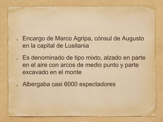 Encargo de Marco Agripa, cónsul de Augusto
en la capital de Lusitania
Es denominado de tipo mixto, alzado en parte
en el aire con arcos de medio punto y parte
excavado en el monte
Albergaba casi 6000 espectadores
 