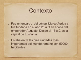 Contexto
Fue un encargo del cónsul Marco Agripa y
fue fundada en el año 25 a.C en época del
emperador Augusto. Desde el 15 a.C es la
capital de Lusitania
Estaba entre las diez ciudades más
importantes del mundo romano con 50000
habitantes
 