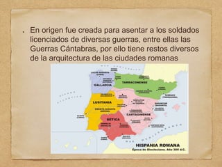En origen fue creada para asentar a los soldados
licenciados de diversas guerras, entre ellas las
Guerras Cántabras, por ello tiene restos diversos
de la arquitectura de las ciudades romanas
 