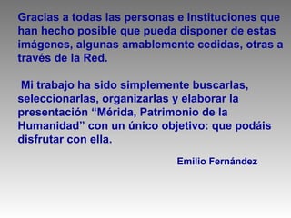Gracias a todas las personas e Instituciones que
han hecho posible que pueda disponer de estas
imágenes, algunas amablemente cedidas, otras a
través de la Red.

 Mi trabajo ha sido simplemente buscarlas,
seleccionarlas, organizarlas y elaborar la
presentación “Mérida, Patrimonio de la
Humanidad” con un único objetivo: que podáis
disfrutar con ella.
                            Emilio Fernández
 