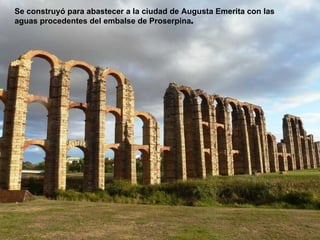 Se construyó para abastecer a la ciudad de Augusta Emerita con las
aguas procedentes del embalse de Proserpina.
 