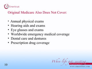 Original Medicare Also Does Not Cover: Annual physical exams Hearing aids and exams Eye glasses and exams Worldwide emergency medical coverage Dental care and dentures Prescription drug coverage 