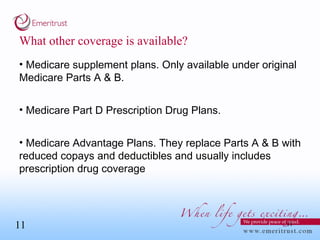 What other coverage is available? Medicare supplement plans. Only available under original Medicare Parts A & B. Medicare Part D Prescription Drug Plans.  Medicare Advantage Plans. They replace Parts A & B with reduced copays and deductibles and usually includes prescription drug coverage 
