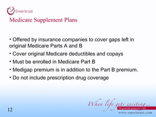 Medicare Supplement Plans Offered by insurance companies to cover gaps left in original Medicare Parts A and B  Cover original Medicare deductibles and copays Must be enrolled in Medicare Part B  Medigap premium is in addition to the Part B premium. Do not include prescription drug coverage 