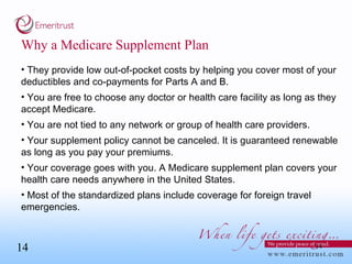 Why a Medicare Supplement Plan They provide low out-of-pocket costs by helping you cover most of your deductibles and co-payments for Parts A and B. You are free to choose any doctor or health care facility as long as they accept Medicare. You are not tied to any network or group of health care providers. Your supplement policy cannot be canceled. It is guaranteed renewable as long as you pay your premiums. Your coverage goes with you. A Medicare supplement plan covers your health care needs anywhere in the United States. Most of the standardized plans include coverage for foreign travel emergencies. 