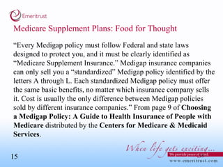 Medicare Supplement Plans: Food for Thought “ Every Medigap policy must follow Federal and state laws designed to protect you, and it must be clearly identified as “Medicare Supplement Insurance.” Medigap insurance companies can only sell you a “standardized” Medigap policy identified by the letters A through L. Each standardized Medigap policy must offer the same basic benefits, no matter which insurance company sells it. Cost is usually the only difference between Medigap policies sold by different insurance companies.” From page 9 of  Choosing a Medigap Policy: A Guide to Health Insurance of People with Medicare  distributed by the  Centers for Medicare & Medicaid Services . 