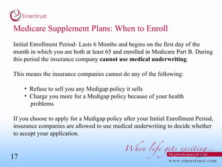Medicare Supplement Plans: When to Enroll Initial Enrollment Period- Lasts 6 Months and begins on the first day of the month in which you are both at least 65 and enrolled in Medicare Part B. During this period the insurance company  cannot use   medical underwriting .  This means the insurance companies cannot do any of the following: Refuse to sell you any Medigap policy it sells Charge you more for a Medigap policy because of your health  problems If you choose to apply for a Medigap policy after your Initial Enrollment Period, insurance companies are allowed to use medical underwriting to decide whether to accept your application. 
