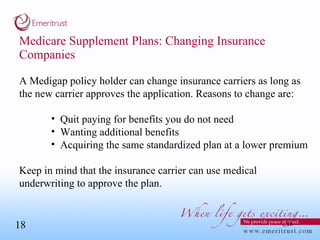 Medicare Supplement Plans: Changing Insurance Companies A Medigap policy holder can change insurance carriers as long as the new carrier approves the application. Reasons to change are: Quit paying for benefits you do not need Wanting additional benefits Acquiring the same standardized plan at a lower premium Keep in mind that the insurance carrier can use medical underwriting to approve the plan. 