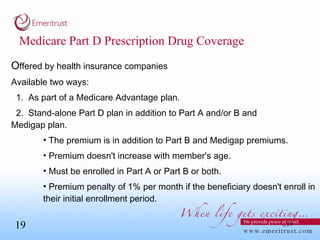 Medicare Part D Prescription Drug Coverage O ffered by health insurance companies Available two ways: 1.  As part of a Medicare Advantage plan. 2.  Stand-alone Part D plan in addition to Part A and/or B and  Medigap plan.  The premium is in addition to Part B and Medigap premiums. Premium doesn't increase with member's age. Must be enrolled in Part A or Part B or both. Premium penalty of 1% per month if the beneficiary doesn't enroll in their initial enrollment period. 