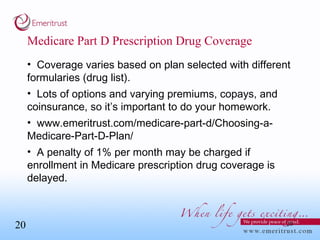 Medicare Part D Prescription Drug Coverage Coverage varies based on plan selected with different formularies (drug list). Lots of options and varying premiums, copays, and coinsurance, so it’s important to do your homework. www.emeritrust.com/medicare-part-d/Choosing-a-Medicare-Part-D-Plan/ A penalty of 1% per month may be charged if enrollment in Medicare prescription drug coverage is delayed. 