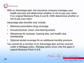 With an Advantage plan, the insurance company manages your health services and determines whether or not to pay your claim.  If on original Medicare Parts A and B, CMS determines whether or not to pay your claim. Advantage plan benefits may include: Medicare prescription drug coverage Annual physical, vision, and hearing exams Allowances for eyewear, hearing aids, and health club membership Optional dental coverage for an additional monthly premium You cannot be a member of an Advantage plan and be covered under a Medigap policy. Medigap plans cover only the gaps in orginal Medicare Parts A & B. 