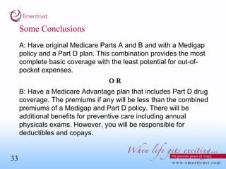 Some Conclusions A: Have original Medicare Parts A and B and with a Medigap policy and a Part D plan. This combination provides the most complete basic coverage with the least potential for out-of-pocket expenses. OR B: Have a Medicare Advantage plan that includes Part D drug coverage. The premiums if any will be less than the combined premiums of a Medigap and Part D policy. There will be additional benefits for preventive care including annual physicals exams. However, you will be responsible for deductibles and copays.  