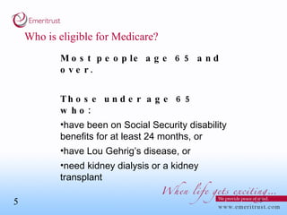 Who is eligible for Medicare? Most people age 65 and over. Those under age 65 who: have been on Social Security disability benefits for at least 24 months, or have Lou Gehrig’s disease, or  need kidney dialysis or a kidney transplant  