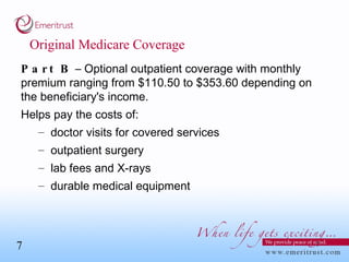 Original Medicare Coverage Part B  – Optional outpatient coverage with monthly premium ranging from $110.50 to $353.60 depending on the beneficiary's income.  Helps pay the costs of: doctor visits for covered services outpatient surgery lab fees and X-rays durable medical equipment  