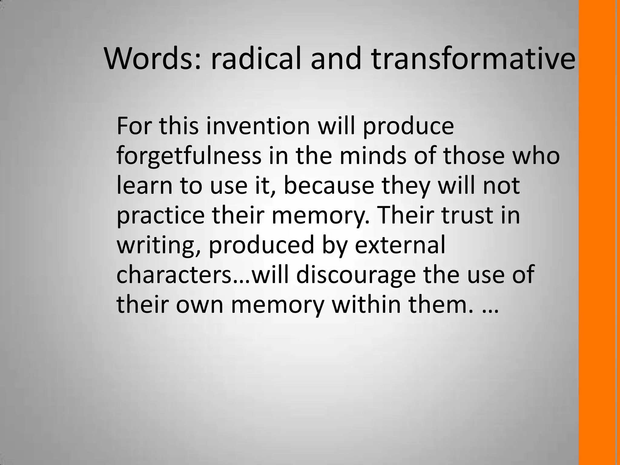 Words: radical and transformative
For this invention will produce
forgetfulness in the minds of those who
learn to use it, because they will not
practice their memory. Their trust in
writing, produced by external
characters…will discourage the use of
their own memory within them. …