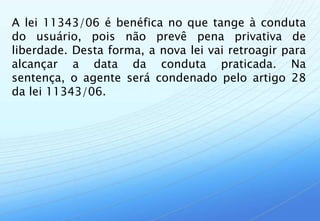 A lei 11343/06 é benéfica no que tange à conduta
do usuário, pois não prevê pena privativa de
liberdade. Desta forma, a nova lei vai retroagir para
alcançar a data da conduta praticada. Na
sentença, o agente será condenado pelo artigo 28
da lei 11343/06.
 