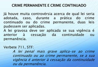 CRIME PERMANENTE E CRIME CONTINUADO

Já houve muita controvérsia acerca de qual lei seria
adotada, caso, durante a prática do crime
continuado ou do crime permanente, duas leis
pudessem ser aplicadas.
A lei gravosa deve ser aplicada se sua vigência é
anterior   à   cessação    da    continuidade    ou
permanência.

Verbete 711, STF:
     A lei penal mais grave aplica-se ao crime
     continuado ou ao crime permanente, se a sua
     vigência é anterior à cessação da continuidade
     ou da permanência.
 