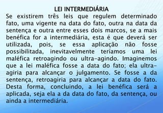 LEI INTERMEDIÁRIA
Se existirem três leis que regulem determinado
fato, uma vigente na data do fato, outra na data da
sentença e outra entre esses dois marcos, se a mais
benéfica for a intermediária, esta é que deverá ser
utilizada, pois, se essa aplicação não fosse
possibilitada, inevitavelmente teríamos uma lei
maléfica retroagindo ou ultra-agindo. Imaginemos
que a lei maléfica fosse a data do fato; ela ultra-
agiria para alcançar o julgamento. Se fosse a da
sentença, retroagiria para alcançar a data do fato.
Desta forma, concluindo, a lei benéfica será a
aplicada, seja ela a da data do fato, da sentença, ou
ainda a intermediária.
 