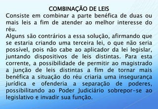 COMBINAÇÃO DE LEIS
Consiste em combinar a parte benéfica de duas ou
mais leis a fim de atender ao melhor interesse do
réu.
Alguns são contrários a essa solução, afirmando que
se estaria criando uma terceira lei, o que não seria
possível, pois não cabe ao aplicador da lei legislar,
juntando dispositivos de leis distintas. Para esta
corrente, a possibilidade de permitir ao magistrado
a junção de leis distintas a fim de tornar mais
benéfica a situação do réu criaria uma insegurança
jurídica e ofenderia a separação de poderes,
possibilitando ao Poder Judiciário sobrepor-se ao
legislativo e invadir sua função.
 