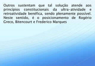 Outros sustentam que tal solução atende aos
princípios constitucionais da ultra-atividade e
retroatividade benéfica, sendo plenamente possível.
Neste sentido, é o posicionamento de Rogério
Greco, Bitencourt e Frederico Marques
 