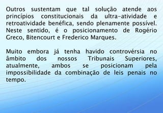 Outros sustentam que tal solução atende aos
princípios constitucionais da ultra-atividade e
retroatividade benéfica, sendo plenamente possível.
Neste sentido, é o posicionamento de Rogério
Greco, Bitencourt e Frederico Marques.

Muito embora já tenha havido controvérsia no
âmbito     dos   nossos   Tribunais   Superiores,
atualmente,    ambos    se    posicionam     pela
impossibilidade da combinação de leis penais no
tempo.
 
