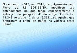 No entanto, o STF, em 2011, no julgamento pelo
Pleno    do   RE   596152/SP,    modificou    seu
entendimento no que tange especificamente à
aplicação do parágrafo 4º do artigo 33 da Lei
11.343 ao artigo 12 da Lei 6.368 para aqueles que
praticaram o crime de tráfico na vigência desta
última:
 