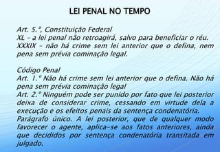 LEI PENAL NO TEMPO

Art. 5.º, Constituição Federal
XL – a lei penal não retroagirá, salvo para beneficiar o réu.
XXXIX – não há crime sem lei anterior que o defina, nem
pena sem prévia cominação legal.

Código Penal
Art. 1.º Não há crime sem lei anterior que o defina. Não há
pena sem prévia cominação legal
Art. 2.º Ninguém pode ser punido por fato que lei posterior
deixa de considerar crime, cessando em virtude dela a
execução e os efeitos penais da sentença condenatória.
Parágrafo único. A lei posterior, que de qualquer modo
favorecer o agente, aplica-se aos fatos anteriores, ainda
que decididos por sentença condenatória transitada em
julgado.
 