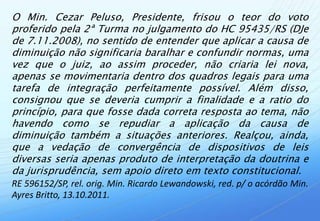 O Min. Cezar Peluso, Presidente, frisou o teor do voto
proferido pela 2ª Turma no julgamento do HC 95435/RS (DJe
de 7.11.2008), no sentido de entender que aplicar a causa de
diminuição não significaria baralhar e confundir normas, uma
vez que o juiz, ao assim proceder, não criaria lei nova,
apenas se movimentaria dentro dos quadros legais para uma
tarefa de integração perfeitamente possível. Além disso,
consignou que se deveria cumprir a finalidade e a ratio do
princípio, para que fosse dada correta resposta ao tema, não
havendo como se repudiar a aplicação da causa de
diminuição também a situações anteriores. Realçou, ainda,
que a vedação de convergência de dispositivos de leis
diversas seria apenas produto de interpretação da doutrina e
da jurisprudência, sem apoio direto em texto constitucional.
RE 596152/SP, rel. orig. Min. Ricardo Lewandowski, red. p/ o acórdão Min.
Ayres Britto, 13.10.2011.
 