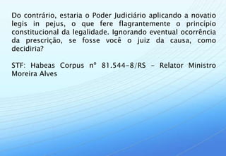Do contrário, estaria o Poder Judiciário aplicando a novatio
legis in pejus, o que fere flagrantemente o princípio
constitucional da legalidade. Ignorando eventual ocorrência
da prescrição, se fosse você o juiz da causa, como
decidiria?

STF: Habeas Corpus nº 81.544-8/RS - Relator Ministro
Moreira Alves
 