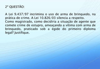 2ª QUESTÃO:

A Lei 9.437/97 incrimina o uso de arma de brinquedo, na
prática de crime. A Lei 10.826/03 silencia a respeito.
Como magistrado, como decidiria a situação de agente que
comete crime de estupro, ameaçando a vítima com arma de
brinquedo, praticado sob a égide do primeiro diploma
legal? Justifique.
 