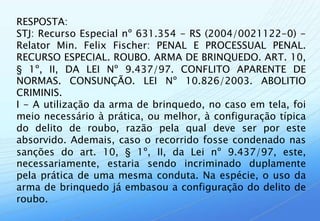 RESPOSTA:
STJ: Recurso Especial nº 631.354 - RS (2004/0021122-0) -
Relator Min. Felix Fischer: PENAL E PROCESSUAL PENAL.
RECURSO ESPECIAL. ROUBO. ARMA DE BRINQUEDO. ART. 10,
§ 1º, II, DA LEI Nº 9.437/97. CONFLITO APARENTE DE
NORMAS. CONSUNÇÃO. LEI Nº 10.826/2003. ABOLITIO
CRIMINIS.
I - A utilização da arma de brinquedo, no caso em tela, foi
meio necessário à prática, ou melhor, à configuração típica
do delito de roubo, razão pela qual deve ser por este
absorvido. Ademais, caso o recorrido fosse condenado nas
sanções do art. 10, § 1º, II, da Lei nº 9.437/97, este,
necessariamente, estaria sendo incriminado duplamente
pela prática de uma mesma conduta. Na espécie, o uso da
arma de brinquedo já embasou a configuração do delito de
roubo.
 