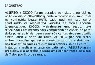 3ª QUESTÃO:

ALBERTO e DIOGO foram parados por viatura policial na
noite do dia 20/06/2007 quando retornavam de uma festa
na conhecida boate RUTI, cada qual em seu carro,
conduzindo os respectivos veículos de forma anormal
(zigue-zague). DIOGO, visivelmente embriagado, teve
dificuldades até mesmo para compreender a ordem de parar
dada pelos policiais, bem como não conseguiu, sem auxílio
alheio, abrir a porta do carro. ALBERTO por seu turno,
embora também aparentasse certo estado de embriaguez,
não teve dificuldades em cumprir a ordem e sair do carro.
Instados a realizar o teste do bafômetro, ALBERTO assim
procedeu, e o aparelho acusou uma concentração de álcool
de 7 dcg por litro de sangue.
 