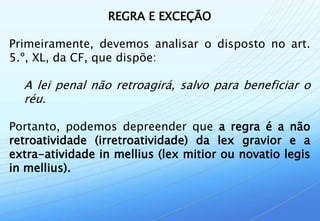 REGRA E EXCEÇÃO

Primeiramente, devemos analisar o disposto no art.
5.º, XL, da CF, que dispõe:

  A lei penal não retroagirá, salvo para beneficiar o
  réu.

Portanto, podemos depreender que a regra é a não
retroatividade (irretroatividade) da lex gravior e a
extra-atividade in mellius (lex mitior ou novatio legis
in mellius).
 