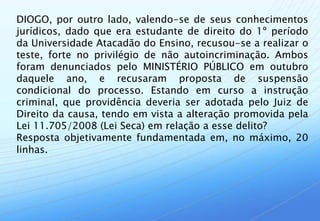 DIOGO, por outro lado, valendo-se de seus conhecimentos
jurídicos, dado que era estudante de direito do 1º período
da Universidade Atacadão do Ensino, recusou-se a realizar o
teste, forte no privilégio de não autoincriminação. Ambos
foram denunciados pelo MINISTÉRIO PÚBLICO em outubro
daquele ano, e recusaram proposta de suspensão
condicional do processo. Estando em curso a instrução
criminal, que providência deveria ser adotada pelo Juiz de
Direito da causa, tendo em vista a alteração promovida pela
Lei 11.705/2008 (Lei Seca) em relação a esse delito?
Resposta objetivamente fundamentada em, no máximo, 20
linhas.
 