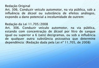 Redação Original
Art. 306. Conduzir veículo automotor, na via pública, sob a
influência de álcool ou substância de efeitos análogos,
expondo a dano potencial a incolumidade de outrem:

Redação da Lei 11.705/2008
Art. 306. Conduzir veículo automotor, na via pública,
estando com concentração de álcool por litro de sangue
igual ou superior a 6 (seis) decigramas, ou sob a influência
de qualquer outra substância psicoativa que determine
dependência: (Redação dada pela Lei nº 11.705, de 2008)
 