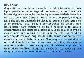 RESPOSTA:
A questão apresentada demanda o confronto entre os dois
tipos penais e, num segundo momento, a conclusão se
houve alguma alteração que indique retroatividade benéfica
no caso concreto. Certo é que o novo tipo penal, em que
pese situado na chamada Lei Seca, agrega um novo requisito
à embriaguez, qual seja, a concentração de álcool. Não
basta beber para cometer o delito, é necessário ter aquela
concentração sob pena de atipicidade. Logo se a lei inova ao
exigir mais um requisito, não subsiste mais a conduta
anterior, da redação original do CTB, sendo evidentemente
caso de retroatividade benéfica. Ocorre que a retroatividade
é condicionada ou secundum eventum litis, alcançando
apenas aqueles contra os quais não exista a prova da
quantidade de álcool. Logo, para DIOGO, não haverá prova
de que cometeu o novo delito, o caso é de absolvição.
 