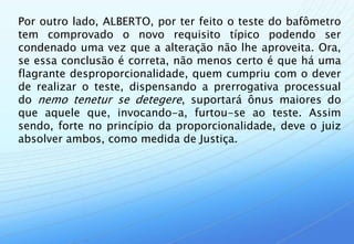 Por outro lado, ALBERTO, por ter feito o teste do bafômetro
tem comprovado o novo requisito típico podendo ser
condenado uma vez que a alteração não lhe aproveita. Ora,
se essa conclusão é correta, não menos certo é que há uma
flagrante desproporcionalidade, quem cumpriu com o dever
de realizar o teste, dispensando a prerrogativa processual
do nemo tenetur se detegere, suportará ônus maiores do
que aquele que, invocando-a, furtou-se ao teste. Assim
sendo, forte no princípio da proporcionalidade, deve o juiz
absolver ambos, como medida de Justiça.
 